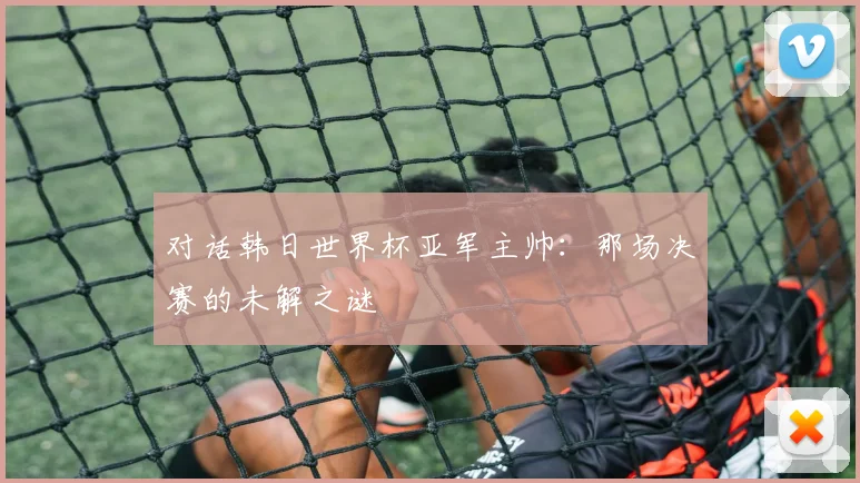 对话韩日世界杯亚军主帅:那场决赛的未解之谜