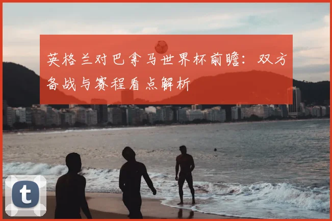 英格兰对巴拿马世界杯前瞻：双方备战与赛程看点解析