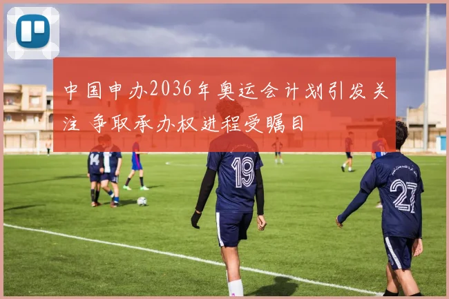 中国申办2036年奥运会计划引发关注 争取承办权进程受瞩目