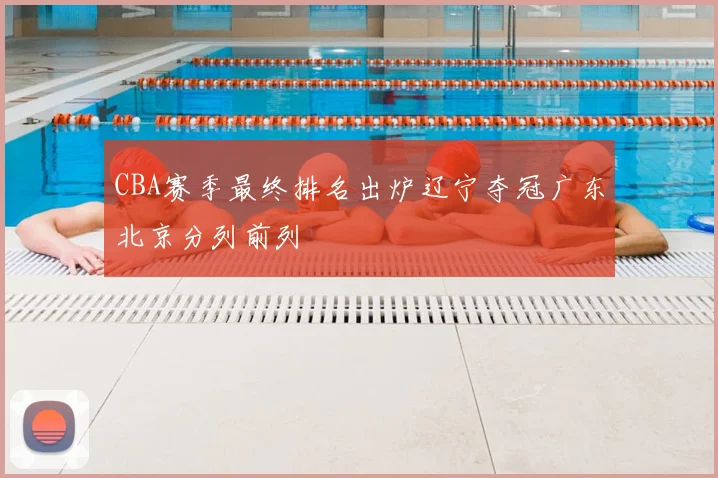 CBA赛季最终排名出炉辽宁夺冠广东北京分列前列