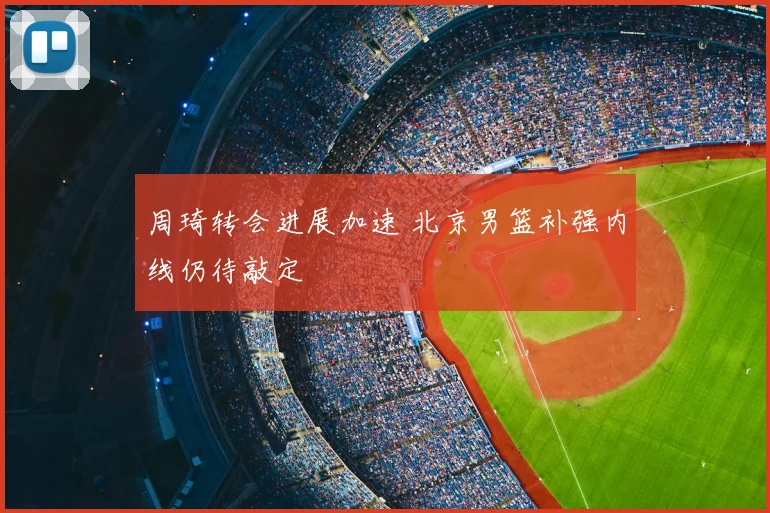 周琦转会进展加速 北京男篮补强内线仍待敲定
