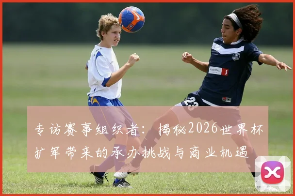 专访赛事组织者:揭秘2026世界杯扩军带来的承办挑战与商业机遇