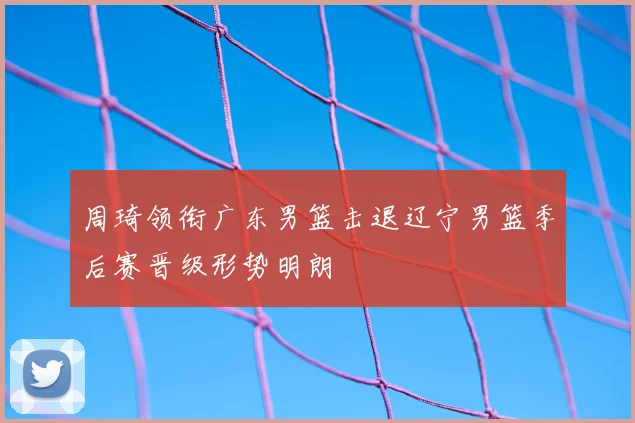周琦领衔广东男篮击退辽宁男篮季后赛晋级形势明朗
