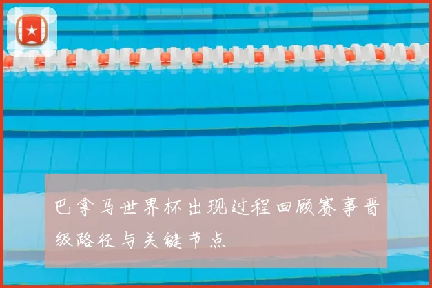 巴拿马世界杯出现过程回顾赛事晋级路径与关键节点