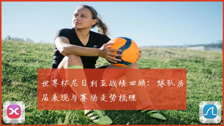 世界杯尼日利亚战绩回顾:球队历届表现与赛场走势梳理