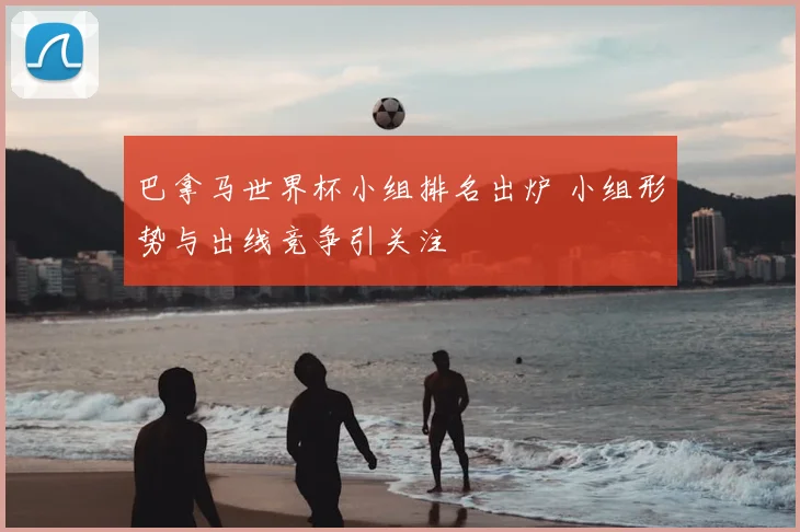 巴拿马世界杯小组排名出炉 小组形势与出线竞争引关注