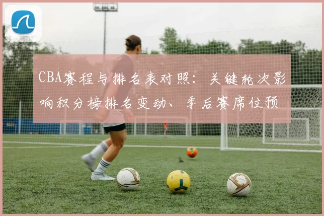 CBA赛程与排名表对照:关键轮次影响积分榜排名变动、季后赛席位预测及重点球队争夺形势全景解读