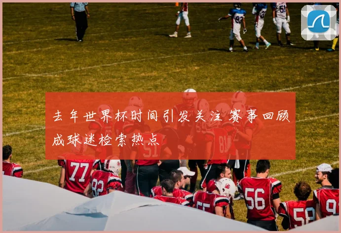 去年世界杯时间引发关注 赛事回顾成球迷检索热点