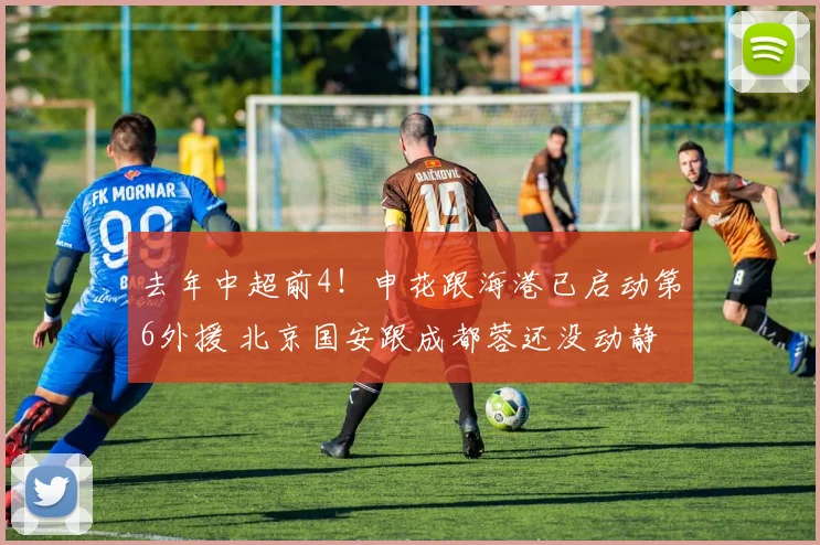 去年中超前4!申花跟海港已启动第6外援 北京国安跟成都蓉还没动静