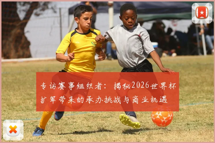 专访赛事组织者：揭秘2026世界杯扩军带来的承办挑战与商业机遇