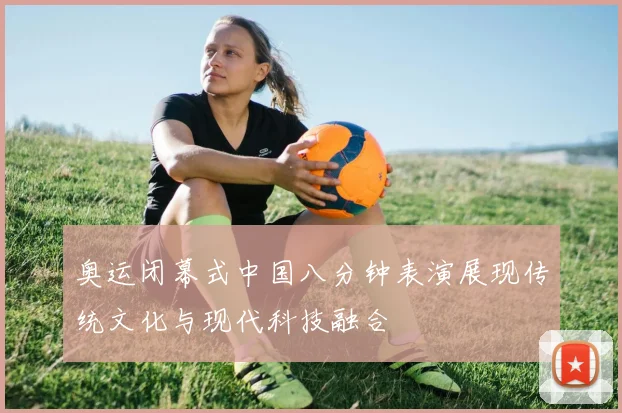 奥运闭幕式中国八分钟表演展现传统文化与现代科技融合
