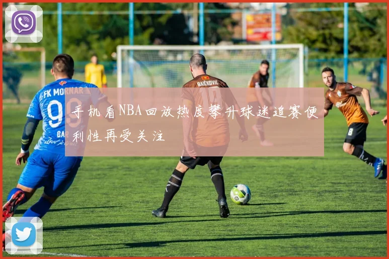 手机看NBA回放热度攀升球迷追赛便利性再受关注