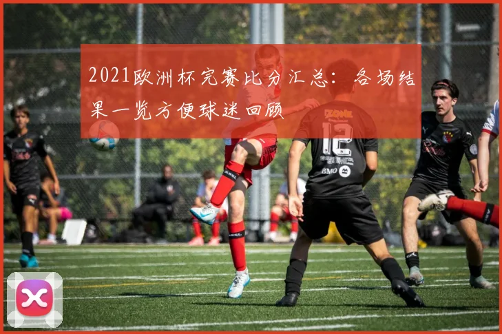 2021欧洲杯完赛比分汇总：各场结果一览方便球迷回顾