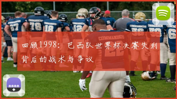 回顾1998：巴西队世界杯决赛失利背后的战术与争议