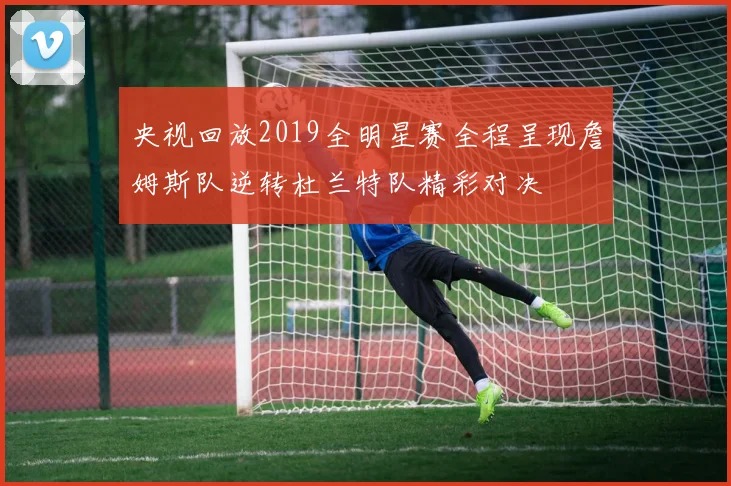 央视回放2019全明星赛全程呈现詹姆斯队逆转杜兰特队精彩对决
