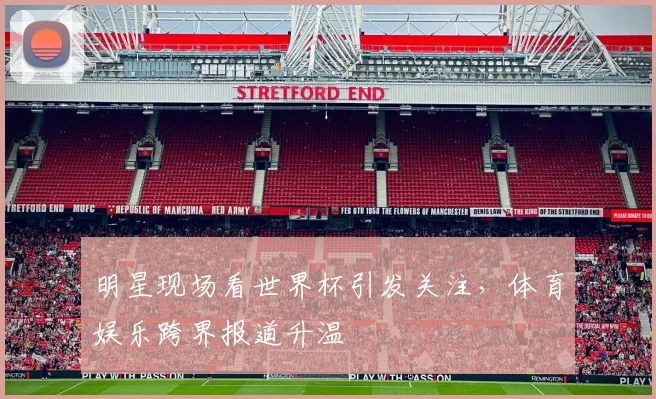 明星现场看世界杯引发关注，体育娱乐跨界报道升温